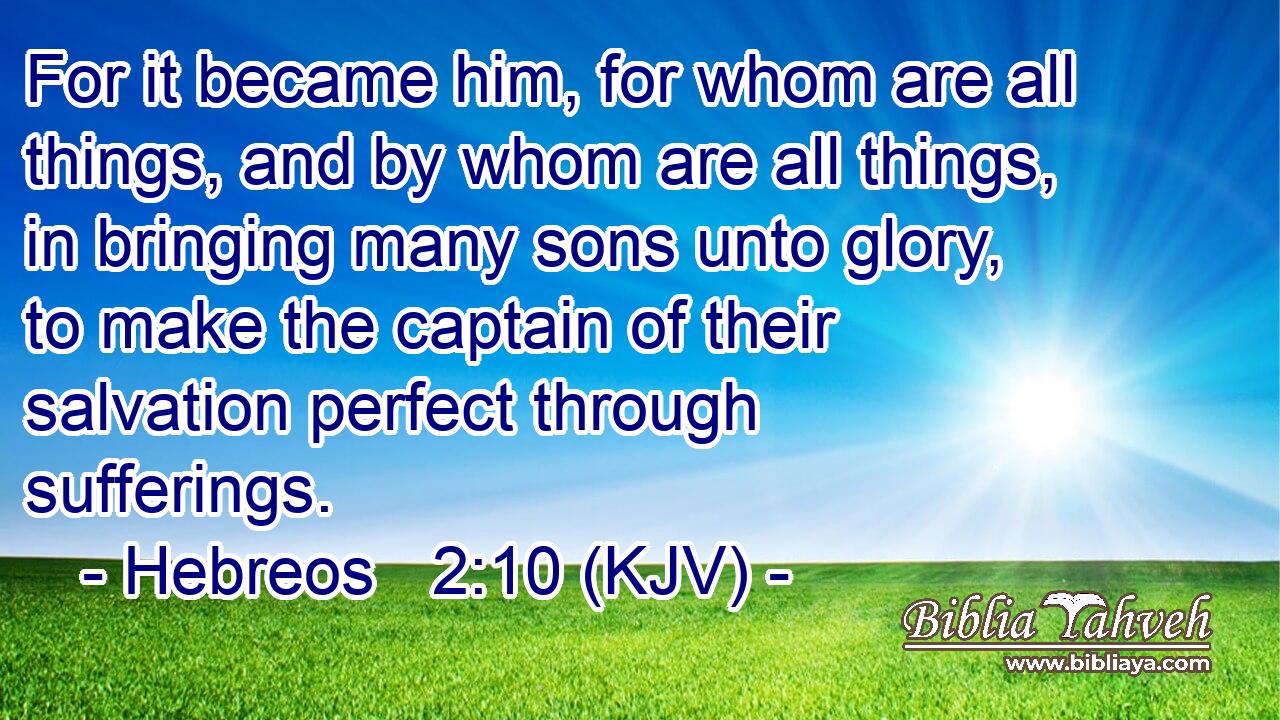 For it became him, for whom are all things, and by whom are all things, in bringing many sons unto glory, to make the captain of their salvation perfect through sufferings.