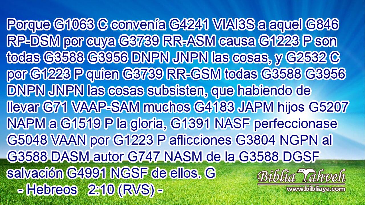 Porque G1063 C convenía G4241 VIAI3S a aquel G846 RP-DSM por cuya G3739 RR-ASM causa G1223 P son todas G3588 G3956 DNPN JNPN las cosas, y G2532 C por G1223 P quien G3739 RR-GSM todas G3588 G3956 DNPN JNPN las cosas subsisten, que habiendo de llevar G71 VAAP-SAM muchos G4183 JAPM hijos G5207 NAPM a G1519 P la gloria, G1391 NASF perfeccionase G5048 VAAN por G1223 P aflicciones G3804 NGPN al G3588 DASM autor G747 NASM de la G3588 DGSF salvación G4991 NGSF de ellos. G