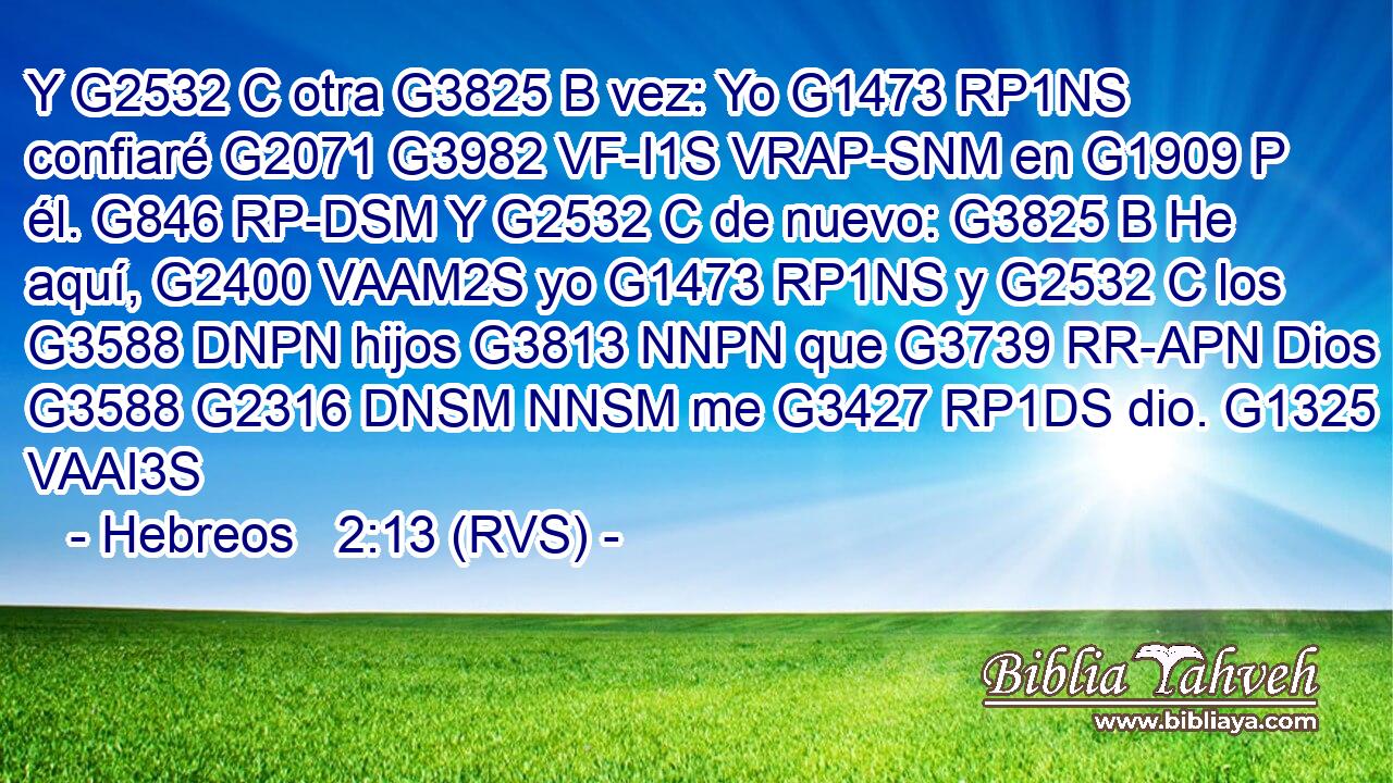 Y G2532 C otra G3825 B vez: Yo G1473 RP1NS confiaré G2071 G3982 VF-I1S VRAP-SNM en G1909 P él. G846 RP-DSM Y G2532 C de nuevo: G3825 B He aquí, G2400 VAAM2S yo G1473 RP1NS y G2532 C los G3588 DNPN hijos G3813 NNPN que G3739 RR-APN Dios G3588 G2316 DNSM NNSM me G3427 RP1DS dio. G1325 VAAI3S 