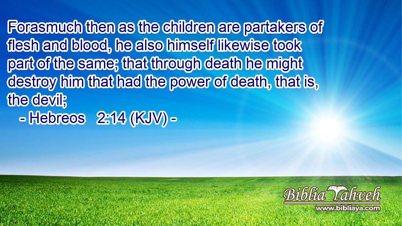 Forasmuch then as the children are partakers of flesh and blood, he also himself likewise took part of the same; that through death he might destroy him that had the power of death, that is, the devil;