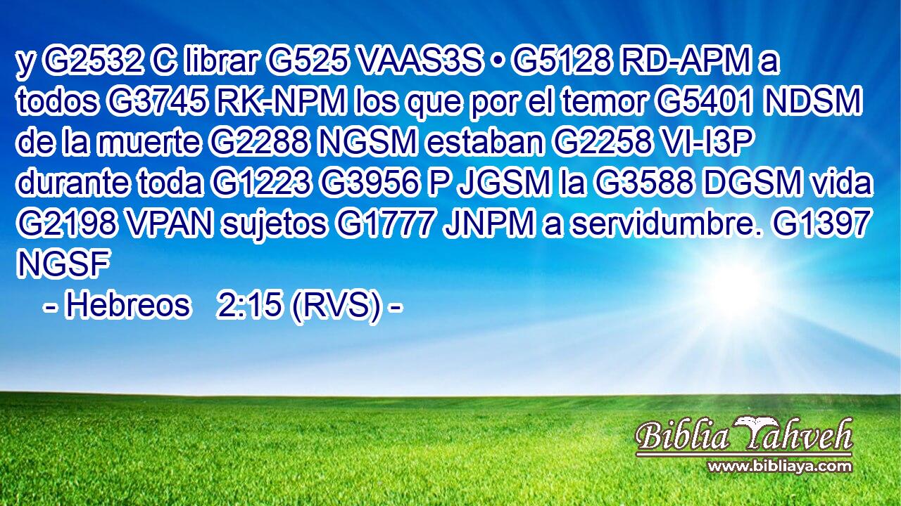 y G2532 C librar G525 VAAS3S • G5128 RD-APM a todos G3745 RK-NPM los que por el temor G5401 NDSM de la muerte G2288 NGSM estaban G2258 VI-I3P durante toda G1223 G3956 P JGSM la G3588 DGSM vida G2198 VPAN sujetos G1777 JNPM a servidumbre. G1397 NGSF 