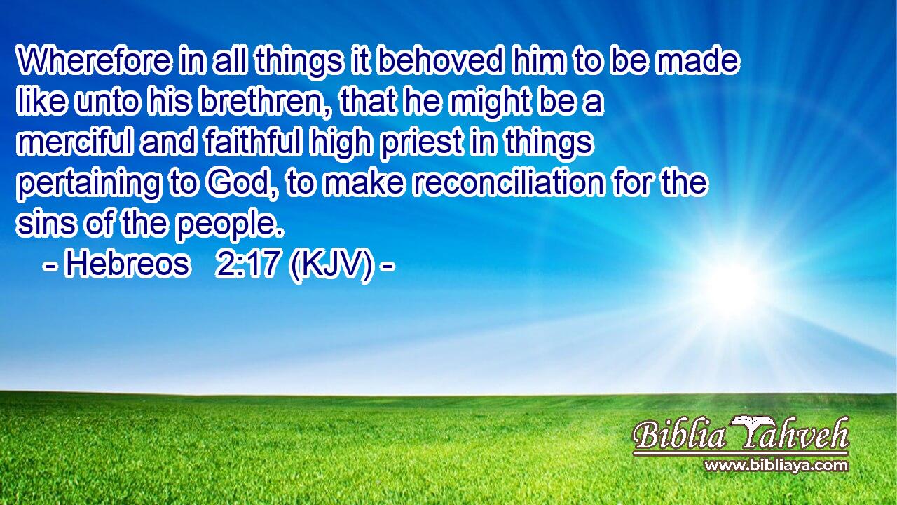 Wherefore in all things it behoved him to be made like unto his brethren, that he might be a merciful and faithful high priest in things pertaining to God, to make reconciliation for the sins of the people.