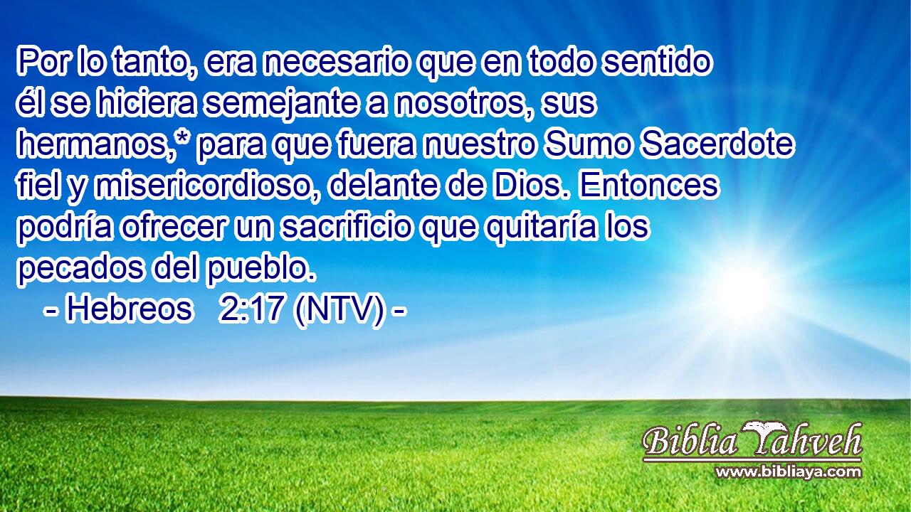 Por lo tanto, era necesario que en todo sentido él se hiciera semejante a nosotros, sus hermanos,* para que fuera nuestro Sumo Sacerdote fiel y misericordioso, delante de Dios. Entonces podría ofrecer un sacrificio que quitaría los pecados del pueblo.