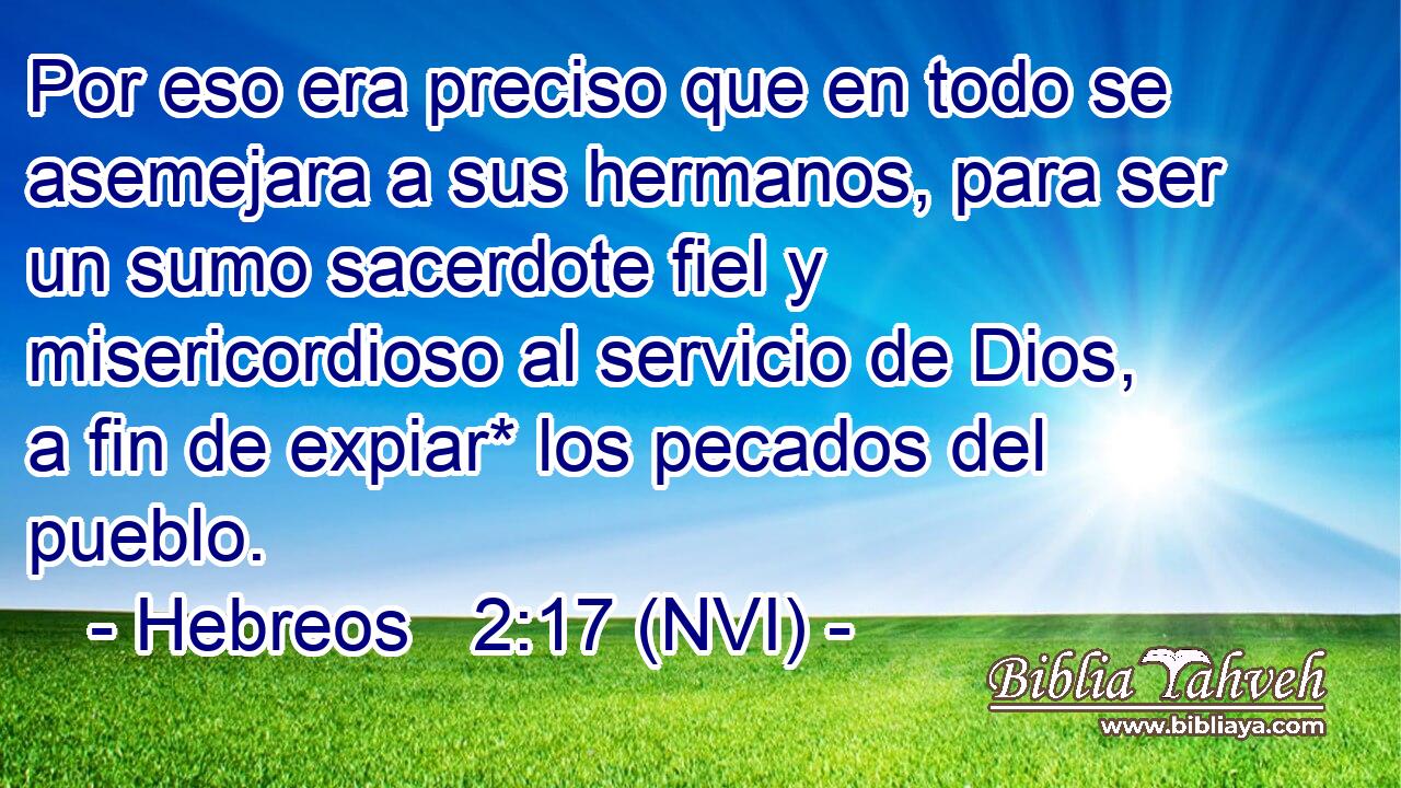  Por eso era preciso que en todo se asemejara a sus hermanos, para ser un sumo sacerdote fiel y misericordioso al servicio de Dios, a fin de expiar* los pecados del pueblo. 