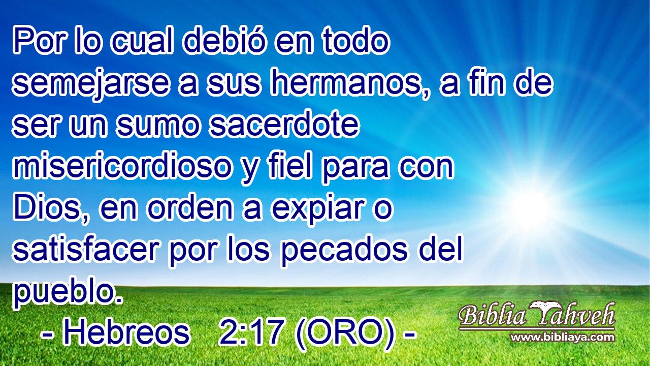  Por lo cual debió en todo semejarse a sus hermanos, a fin de ser un sumo sacerdote misericordioso y fiel para con Dios, en orden a expiar o satisfacer por los pecados del pueblo. 