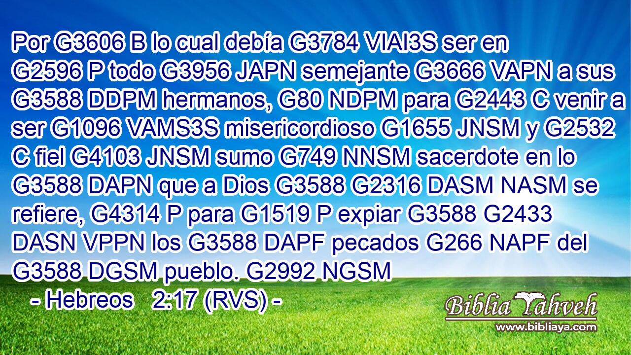 Por G3606 B lo cual debía G3784 VIAI3S ser en G2596 P todo G3956 JAPN semejante G3666 VAPN a sus G3588 DDPM hermanos, G80 NDPM para G2443 C venir a ser G1096 VAMS3S misericordioso G1655 JNSM y G2532 C fiel G4103 JNSM sumo G749 NNSM sacerdote en lo G3588 DAPN que a Dios G3588 G2316 DASM NASM se refiere, G4314 P para G1519 P expiar G3588 G2433 DASN VPPN los G3588 DAPF pecados G266 NAPF del G3588 DGSM pueblo. G2992 NGSM 