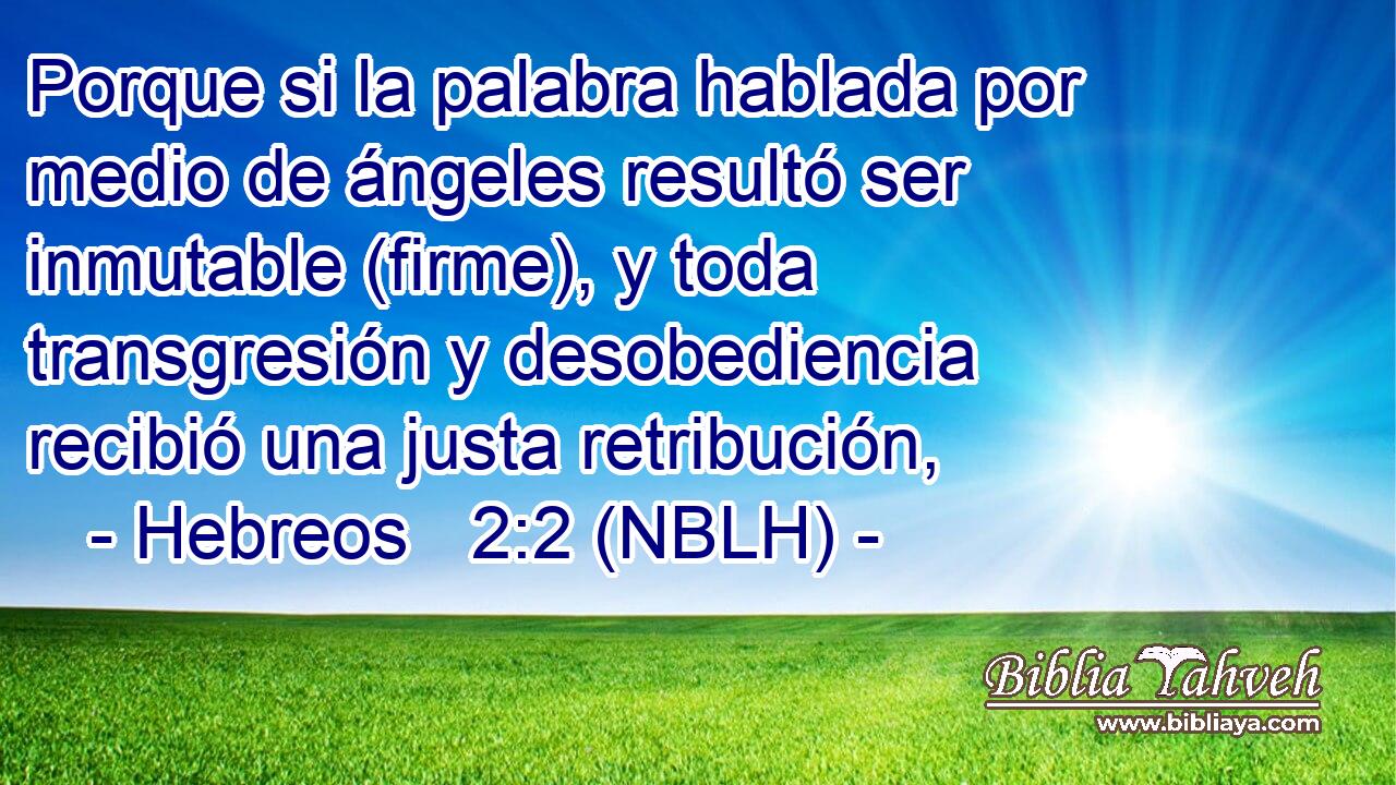  Porque si la palabra hablada por medio de ángeles resultó ser inmutable (firme), y toda transgresión y desobediencia recibió una justa retribución, 