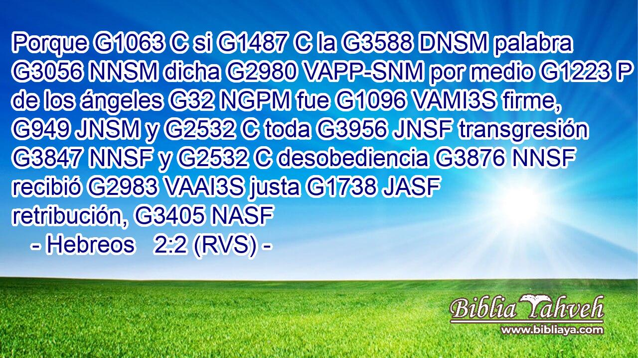 Porque G1063 C si G1487 C la G3588 DNSM palabra G3056 NNSM dicha G2980 VAPP-SNM por medio G1223 P de los ángeles G32 NGPM fue G1096 VAMI3S firme, G949 JNSM y G2532 C toda G3956 JNSF transgresión G3847 NNSF y G2532 C desobediencia G3876 NNSF recibió G2983 VAAI3S justa G1738 JASF retribución, G3405 NASF 