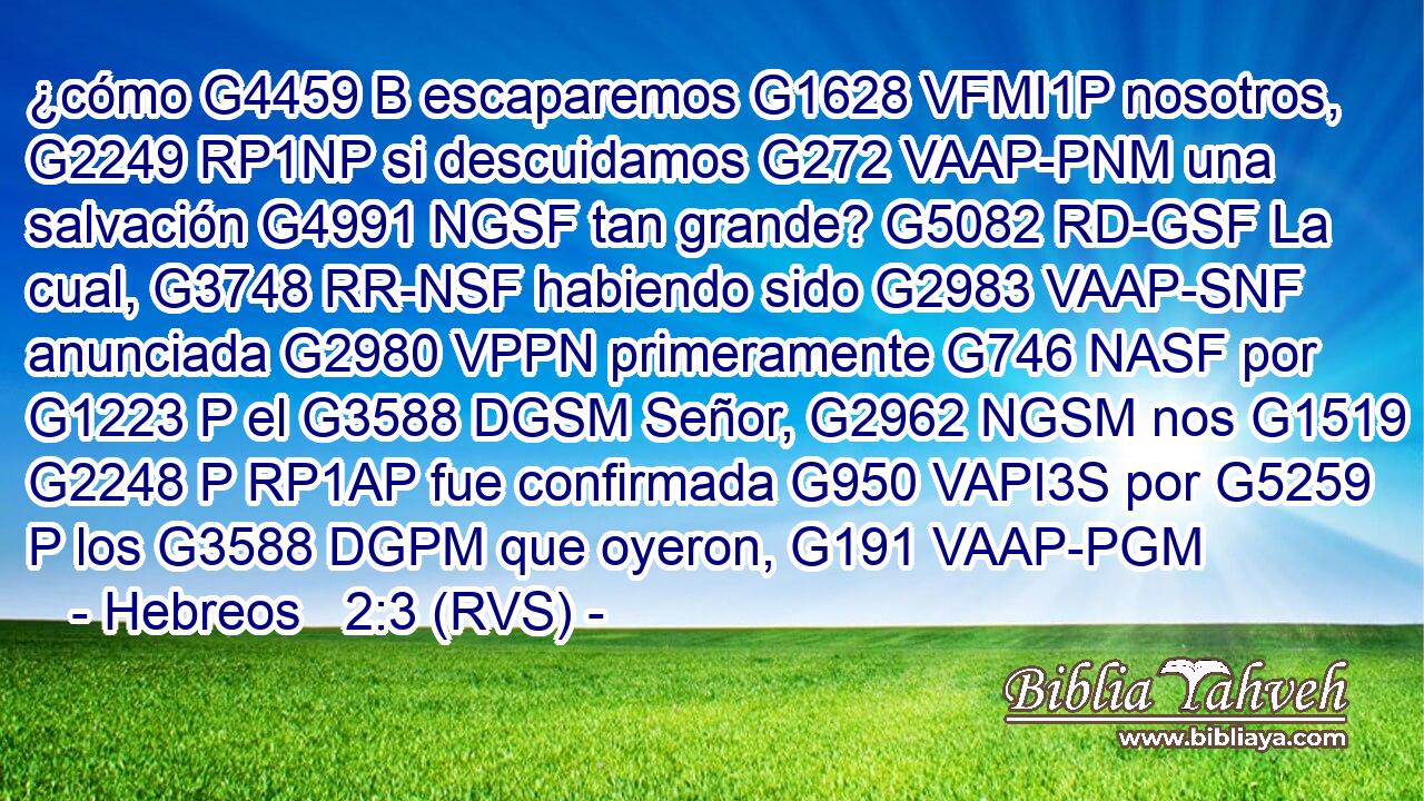 ¿cómo G4459 B escaparemos G1628 VFMI1P nosotros, G2249 RP1NP si descuidamos G272 VAAP-PNM una salvación G4991 NGSF tan grande? G5082 RD-GSF La cual, G3748 RR-NSF habiendo sido G2983 VAAP-SNF anunciada G2980 VPPN primeramente G746 NASF por G1223 P el G3588 DGSM Señor, G2962 NGSM nos G1519 G2248 P RP1AP fue confirmada G950 VAPI3S por G5259 P los G3588 DGPM que oyeron, G191 VAAP-PGM 