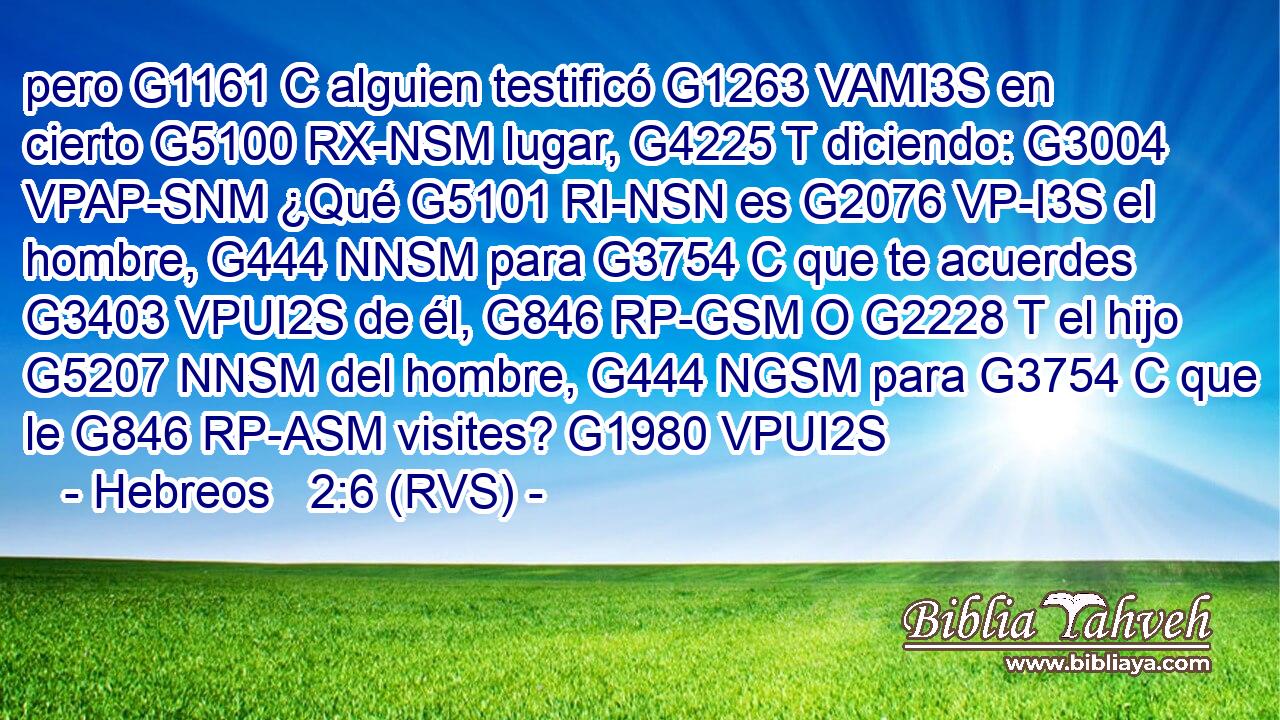 pero G1161 C alguien testificó G1263 VAMI3S en cierto G5100 RX-NSM lugar, G4225 T diciendo: G3004 VPAP-SNM ¿Qué G5101 RI-NSN es G2076 VP-I3S el hombre, G444 NNSM para G3754 C que te acuerdes G3403 VPUI2S de él, G846 RP-GSM O G2228 T el hijo G5207 NNSM del hombre, G444 NGSM para G3754 C que le G846 RP-ASM visites? G1980 VPUI2S 