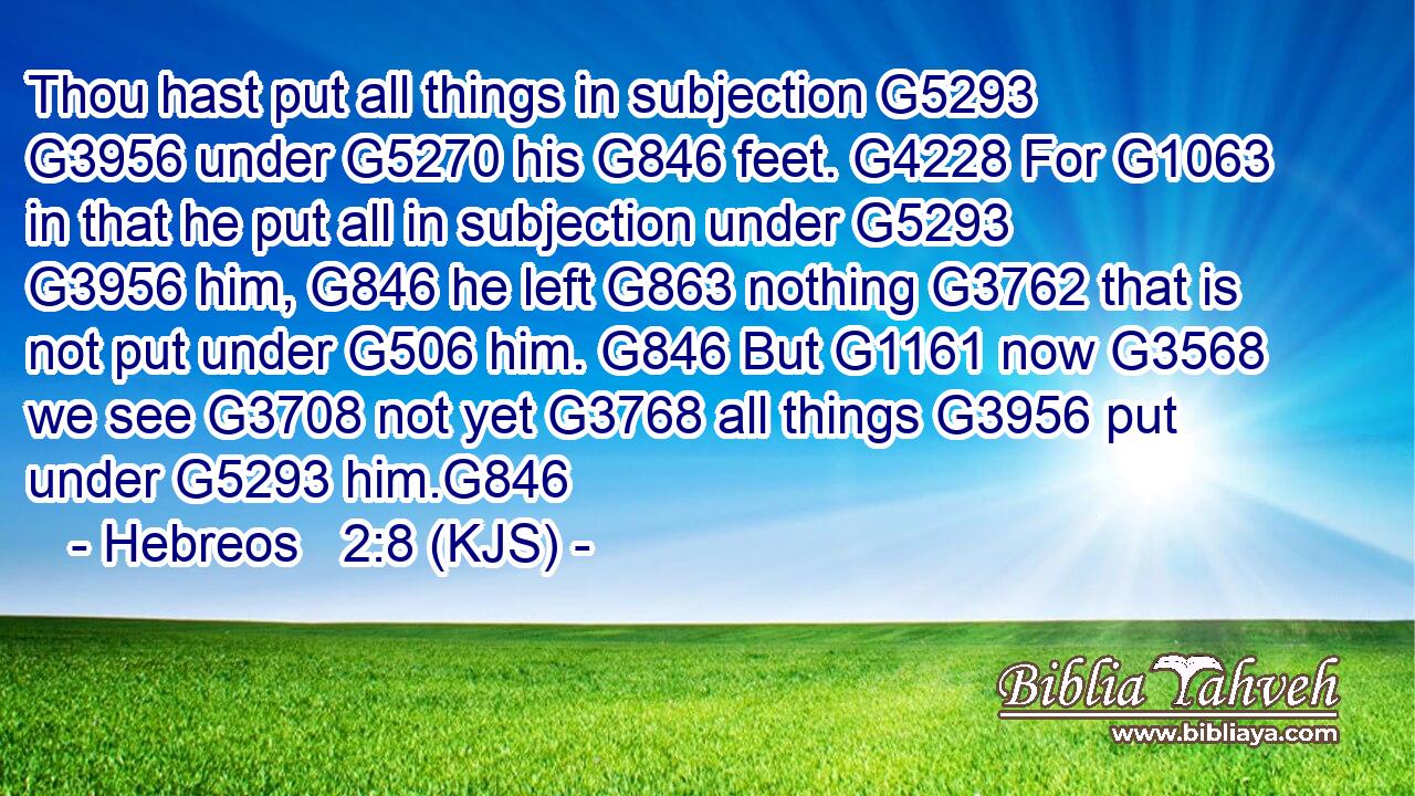 Thou hast put all things in subjection G5293  G3956 under G5270 his G846 feet. G4228 For G1063 in that he put all in subjection under G5293  G3956 him, G846 he left G863 nothing G3762 that is not put under G506 him. G846 But G1161 now G3568 we see G3708 not yet G3768 all things G3956 put under G5293 him.G846