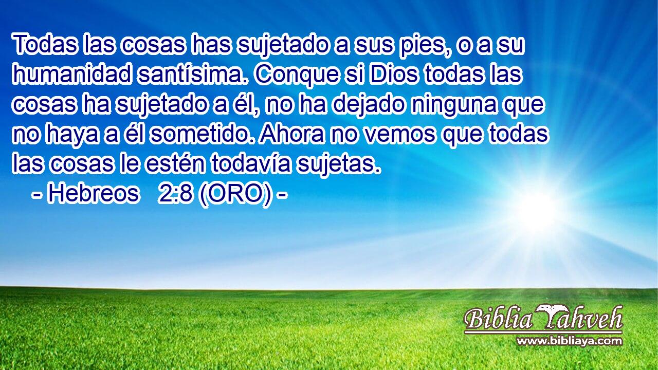  Todas las cosas has sujetado a sus pies, o a su humanidad santísima. Conque si Dios todas las cosas ha sujetado a él, no ha dejado ninguna que no haya a él sometido. Ahora no vemos que todas las cosas le estén todavía sujetas. 
