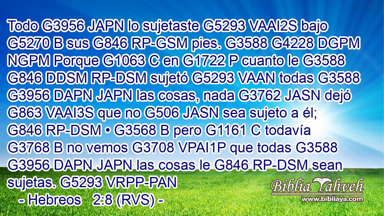Todo G3956 JAPN lo sujetaste G5293 VAAI2S bajo G5270 B sus G846 RP-GSM pies. G3588 G4228 DGPM NGPM Porque G1063 C en G1722 P cuanto le G3588 G846 DDSM RP-DSM sujetó G5293 VAAN todas G3588 G3956 DAPN JAPN las cosas, nada G3762 JASN dejó G863 VAAI3S que no G506 JASN sea sujeto a él; G846 RP-DSM • G3568 B pero G1161 C todavía G3768 B no vemos G3708 VPAI1P que todas G3588 G3956 DAPN JAPN las cosas le G846 RP-DSM sean sujetas. G5293 VRPP-PAN 