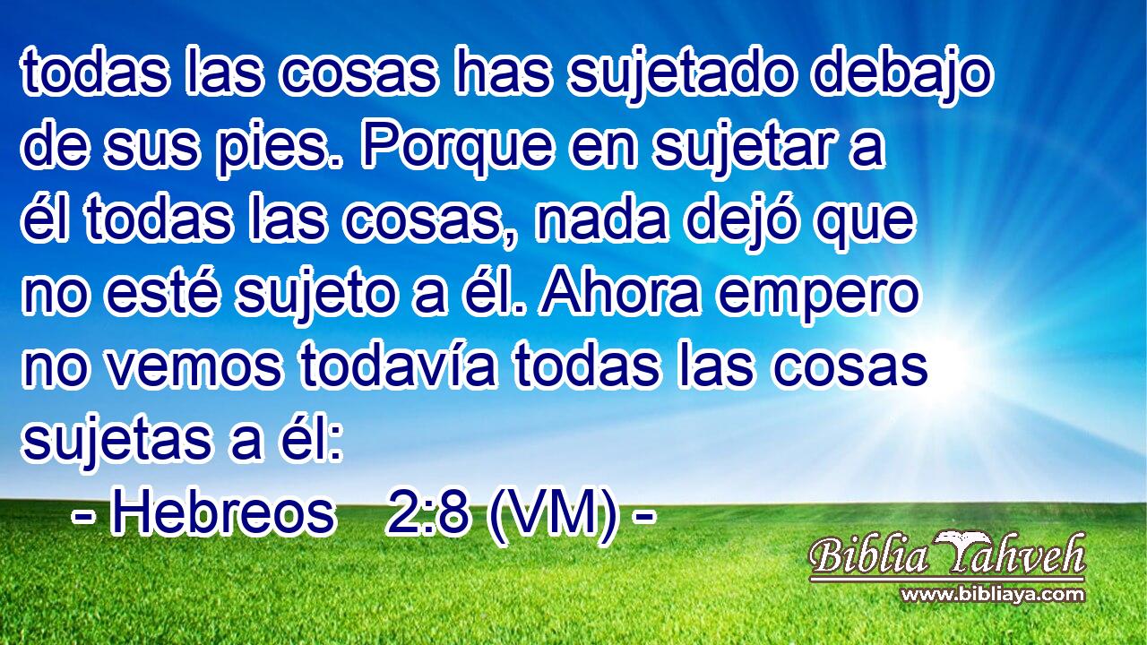  todas las cosas has sujetado debajo de sus pies. Porque en sujetar a él todas las cosas, nada dejó que no esté sujeto a él. Ahora empero no vemos todavía todas las cosas sujetas a él: 