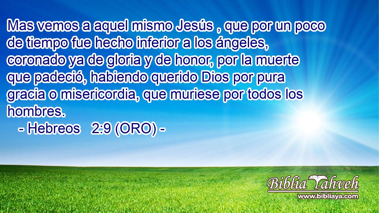  Mas vemos a aquel mismo Jesús , que por un poco de tiempo fue hecho inferior a los ángeles, coronado ya de gloria y de honor, por la muerte que padeció, habiendo querido Dios por pura gracia o misericordia, que muriese por todos los hombres. 
