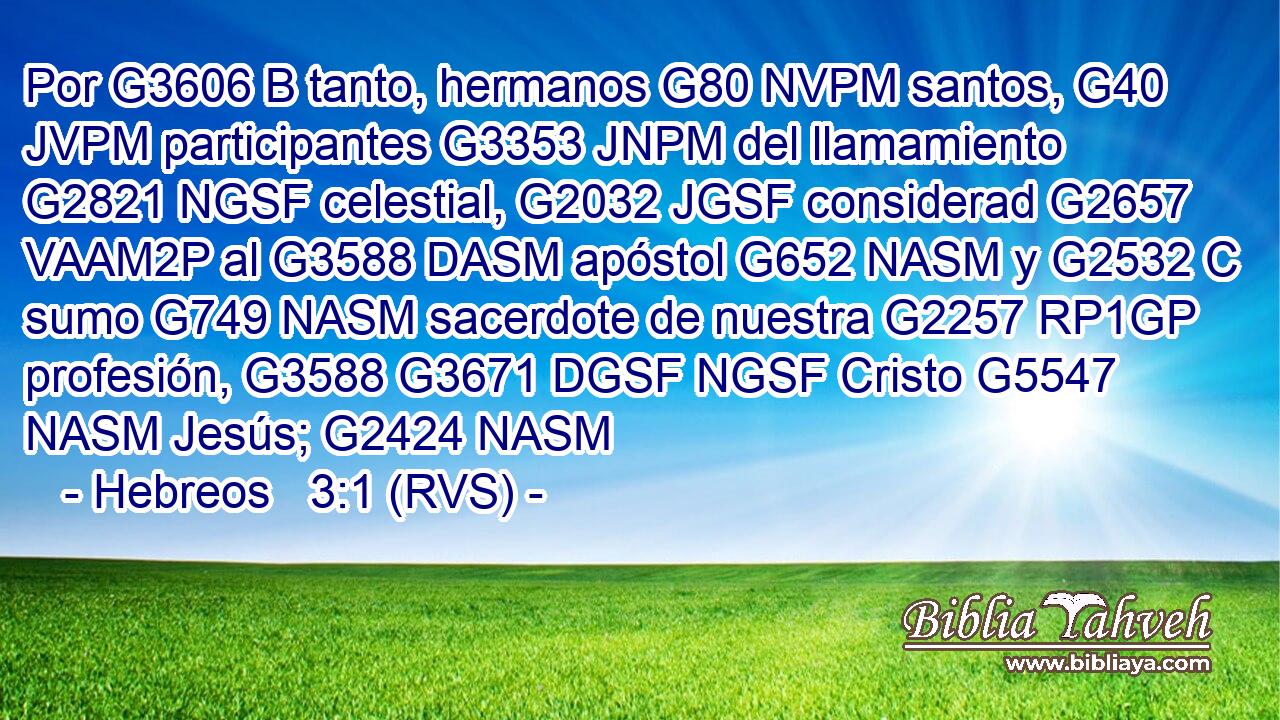 Por G3606 B tanto, hermanos G80 NVPM santos, G40 JVPM participantes G3353 JNPM del llamamiento G2821 NGSF celestial, G2032 JGSF considerad G2657 VAAM2P al G3588 DASM apóstol G652 NASM y G2532 C sumo G749 NASM sacerdote de nuestra G2257 RP1GP profesión, G3588 G3671 DGSF NGSF Cristo G5547 NASM Jesús; G2424 NASM 
