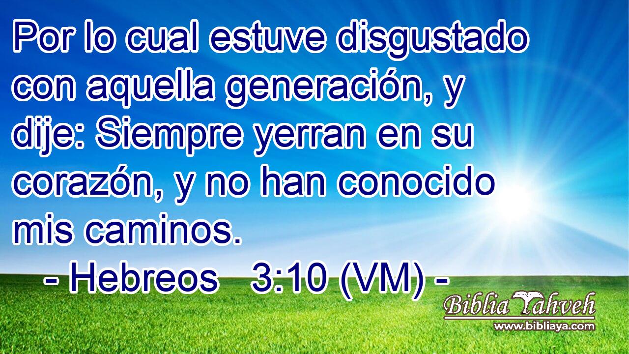  Por lo cual estuve disgustado con aquella generación, y dije: Siempre yerran en su corazón, y no han conocido mis caminos. 
