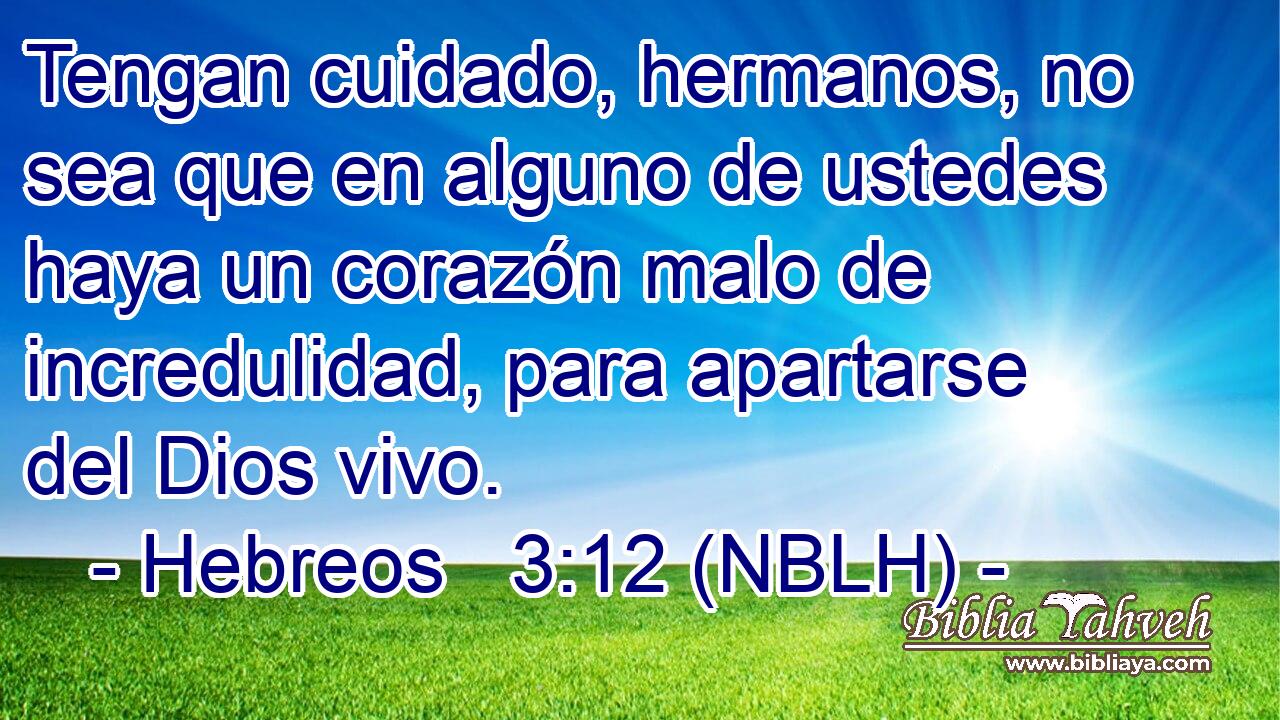  Tengan cuidado, hermanos, no sea que en alguno de ustedes haya un corazón malo de incredulidad, para apartarse del Dios vivo. 
