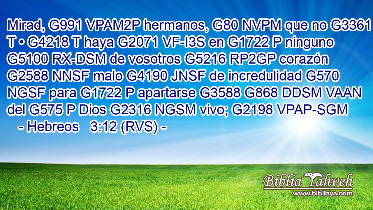 Mirad, G991 VPAM2P hermanos, G80 NVPM que no G3361 T • G4218 T haya G2071 VF-I3S en G1722 P ninguno G5100 RX-DSM de vosotros G5216 RP2GP corazón G2588 NNSF malo G4190 JNSF de incredulidad G570 NGSF para G1722 P apartarse G3588 G868 DDSM VAAN del G575 P Dios G2316 NGSM vivo; G2198 VPAP-SGM 