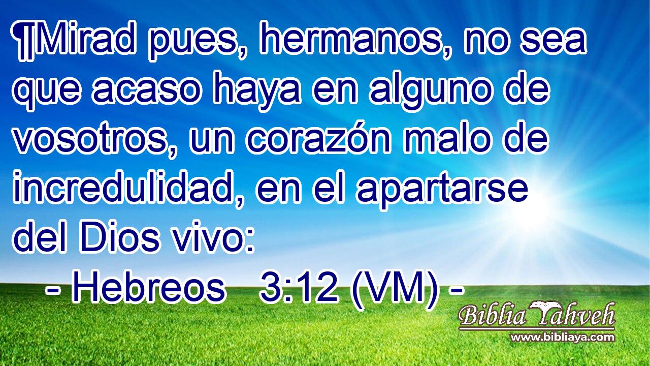  ¶Mirad pues, hermanos, no sea que acaso haya en alguno de vosotros, un corazón malo de incredulidad, en el apartarse del Dios vivo: 
