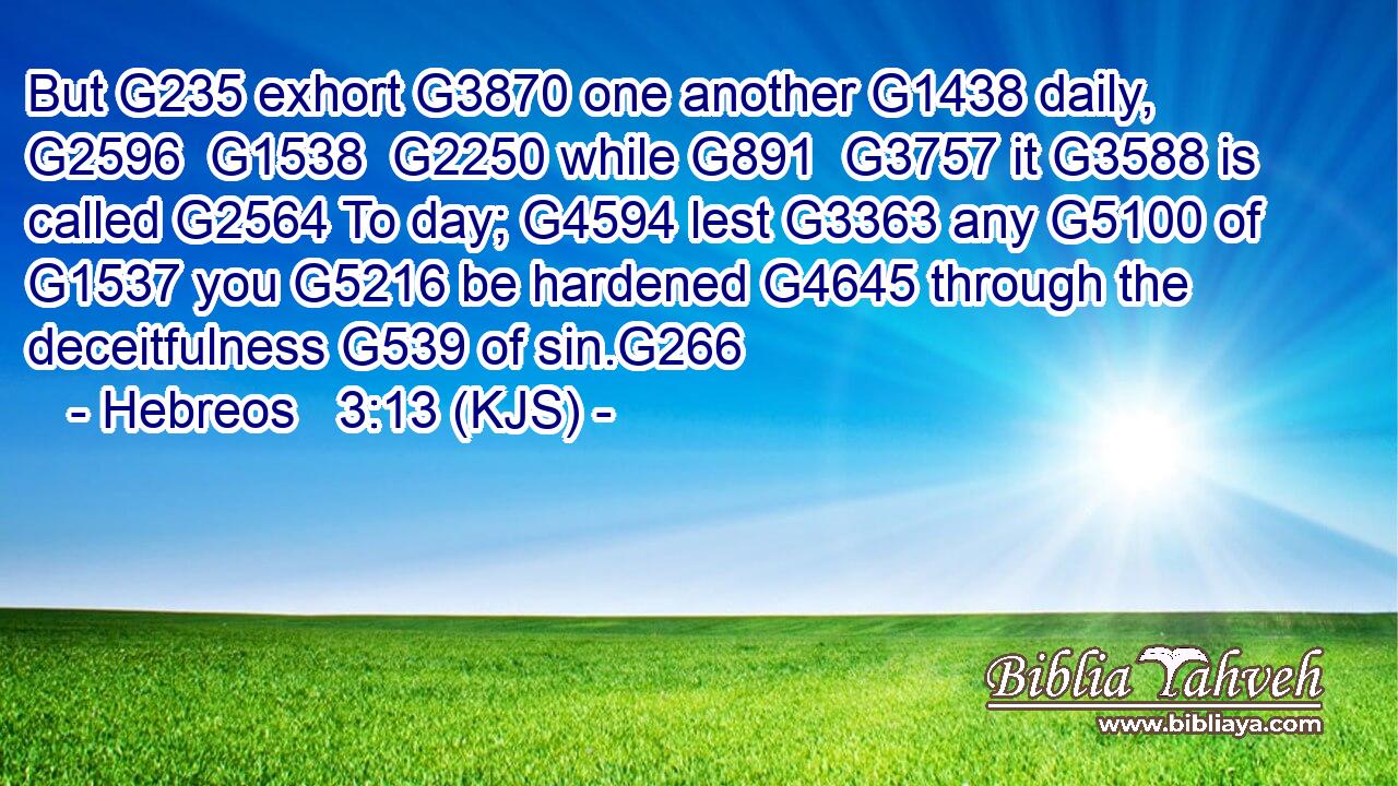 But G235 exhort G3870 one another G1438 daily, G2596  G1538  G2250 while G891  G3757 it G3588 is called G2564 To day; G4594 lest G3363 any G5100 of G1537 you G5216 be hardened G4645 through the deceitfulness G539 of sin.G266