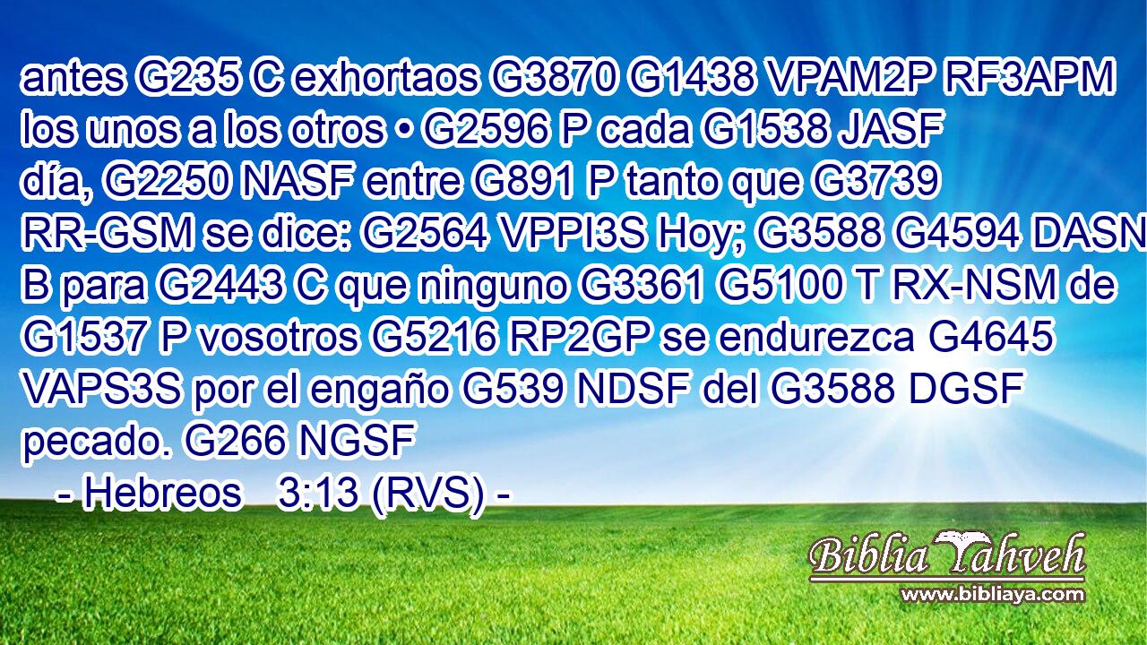 antes G235 C exhortaos G3870 G1438 VPAM2P RF3APM los unos a los otros • G2596 P cada G1538 JASF día, G2250 NASF entre G891 P tanto que G3739 RR-GSM se dice: G2564 VPPI3S Hoy; G3588 G4594 DASN B para G2443 C que ninguno G3361 G5100 T RX-NSM de G1537 P vosotros G5216 RP2GP se endurezca G4645 VAPS3S por el engaño G539 NDSF del G3588 DGSF pecado. G266 NGSF 