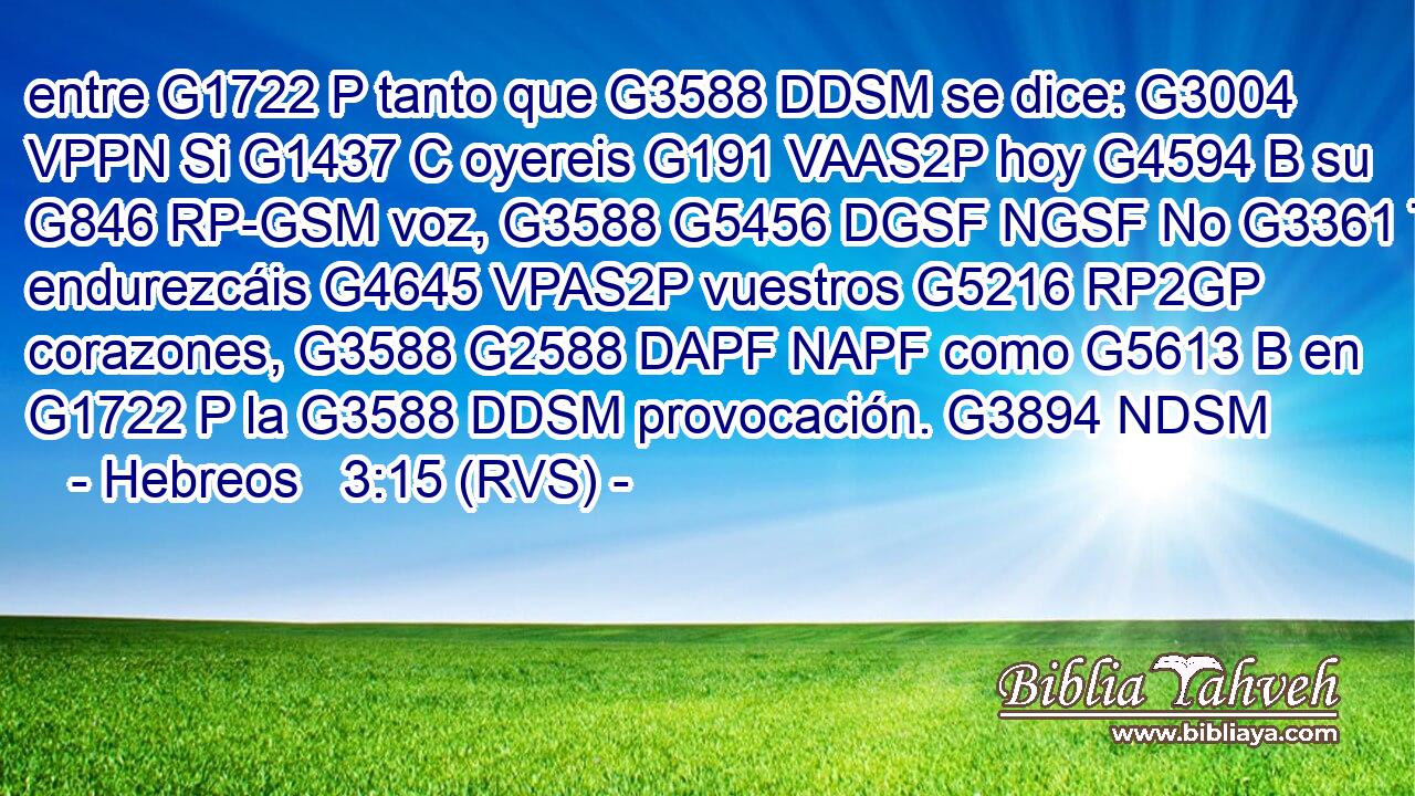 entre G1722 P tanto que G3588 DDSM se dice: G3004 VPPN Si G1437 C oyereis G191 VAAS2P hoy G4594 B su G846 RP-GSM voz, G3588 G5456 DGSF NGSF No G3361 T endurezcáis G4645 VPAS2P vuestros G5216 RP2GP corazones, G3588 G2588 DAPF NAPF como G5613 B en G1722 P la G3588 DDSM provocación. G3894 NDSM 