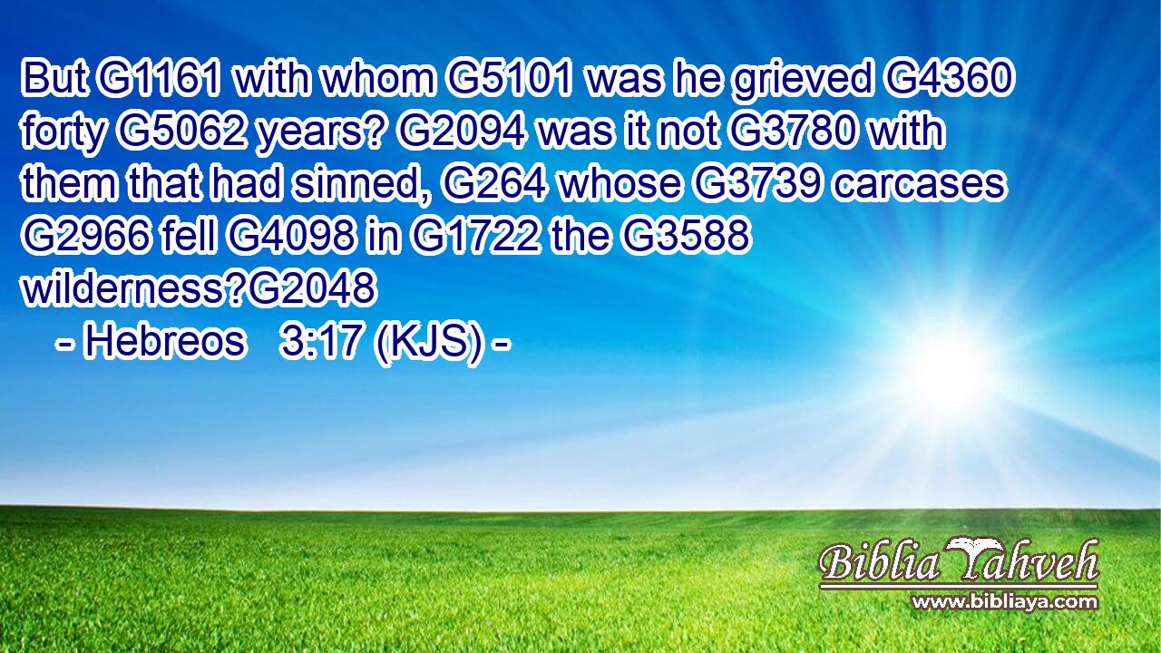 But G1161 with whom G5101 was he grieved G4360 forty G5062 years? G2094 was it not G3780 with them that had sinned, G264 whose G3739 carcases G2966 fell G4098 in G1722 the G3588 wilderness?G2048