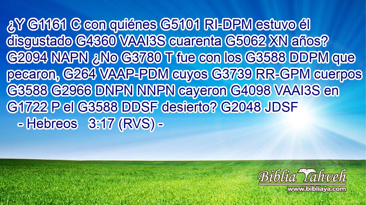¿Y G1161 C con quiénes G5101 RI-DPM estuvo él disgustado G4360 VAAI3S cuarenta G5062 XN años? G2094 NAPN ¿No G3780 T fue con los G3588 DDPM que pecaron, G264 VAAP-PDM cuyos G3739 RR-GPM cuerpos G3588 G2966 DNPN NNPN cayeron G4098 VAAI3S en G1722 P el G3588 DDSF desierto? G2048 JDSF 