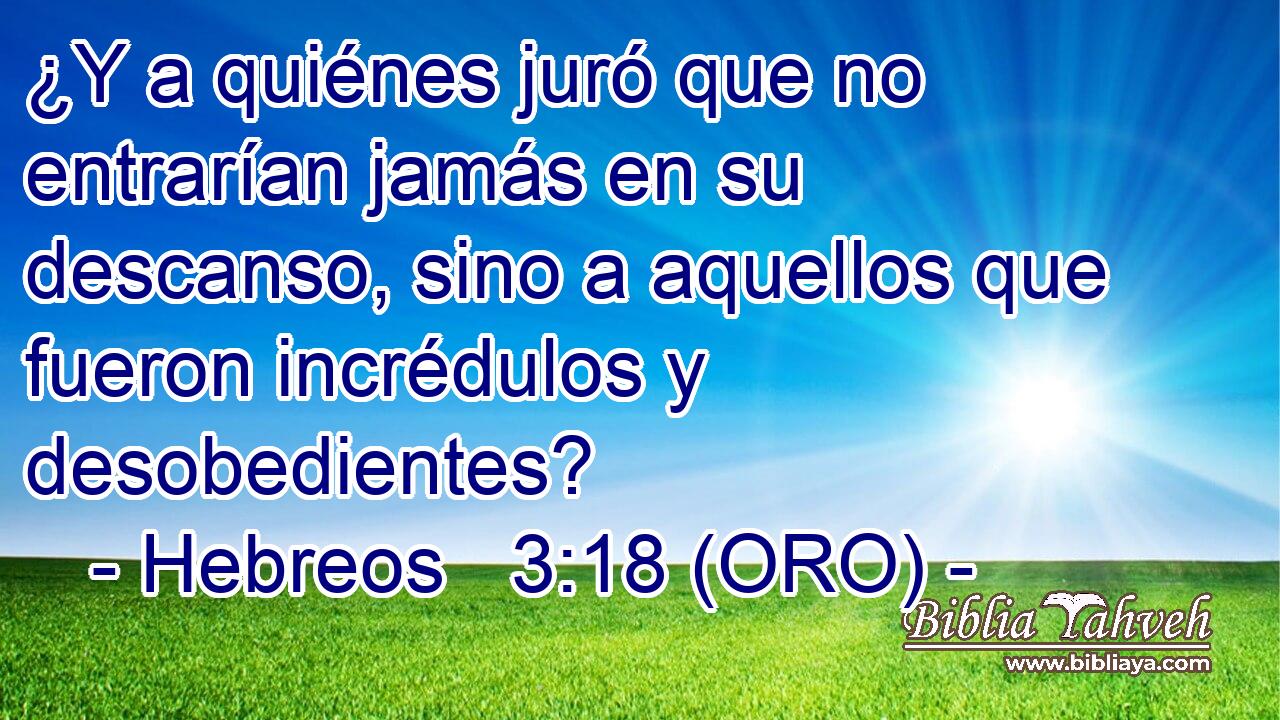  ¿Y a quiénes juró que no entrarían jamás en su descanso, sino a aquellos que fueron incrédulos y desobedientes? 