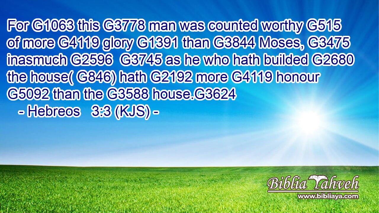 For G1063 this G3778 man was counted worthy G515 of more G4119 glory G1391 than G3844 Moses, G3475 inasmuch G2596  G3745 as he who hath builded G2680 the house( G846) hath G2192 more G4119 honour G5092 than the G3588 house.G3624