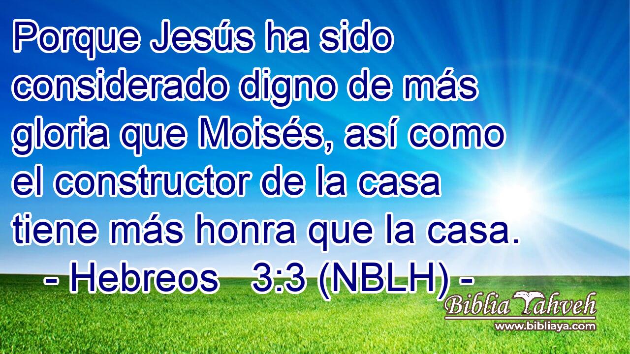  Porque Jesús ha sido considerado digno de más gloria que Moisés, así como el constructor de la casa tiene más honra que la casa. 