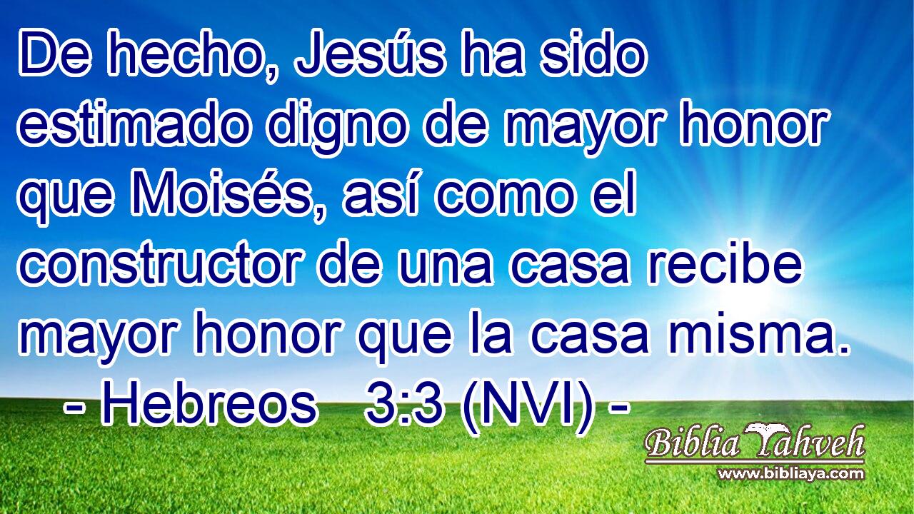  De hecho, Jesús ha sido estimado digno de mayor honor que Moisés, así como el constructor de una casa recibe mayor honor que la casa misma. 