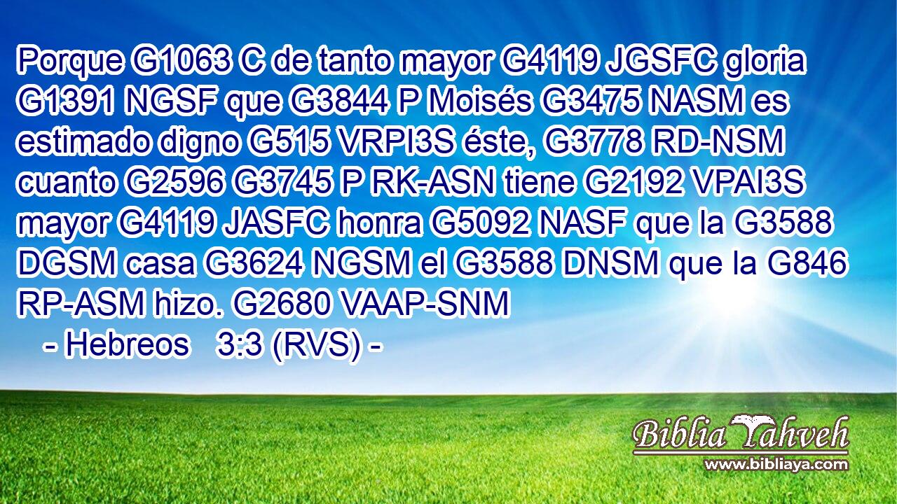 Porque G1063 C de tanto mayor G4119 JGSFC gloria G1391 NGSF que G3844 P Moisés G3475 NASM es estimado digno G515 VRPI3S éste, G3778 RD-NSM cuanto G2596 G3745 P RK-ASN tiene G2192 VPAI3S mayor G4119 JASFC honra G5092 NASF que la G3588 DGSM casa G3624 NGSM el G3588 DNSM que la G846 RP-ASM hizo. G2680 VAAP-SNM 