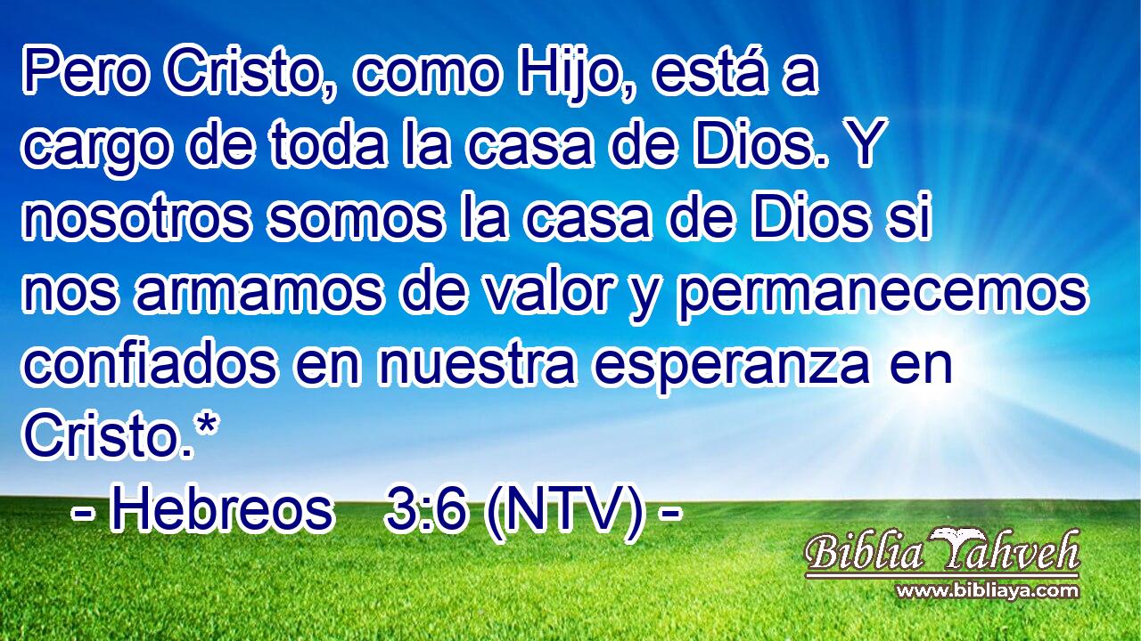 Pero Cristo, como Hijo, está a cargo de toda la casa de Dios. Y nosotros somos la casa de Dios si nos armamos de valor y permanecemos confiados en nuestra esperanza en Cristo.*