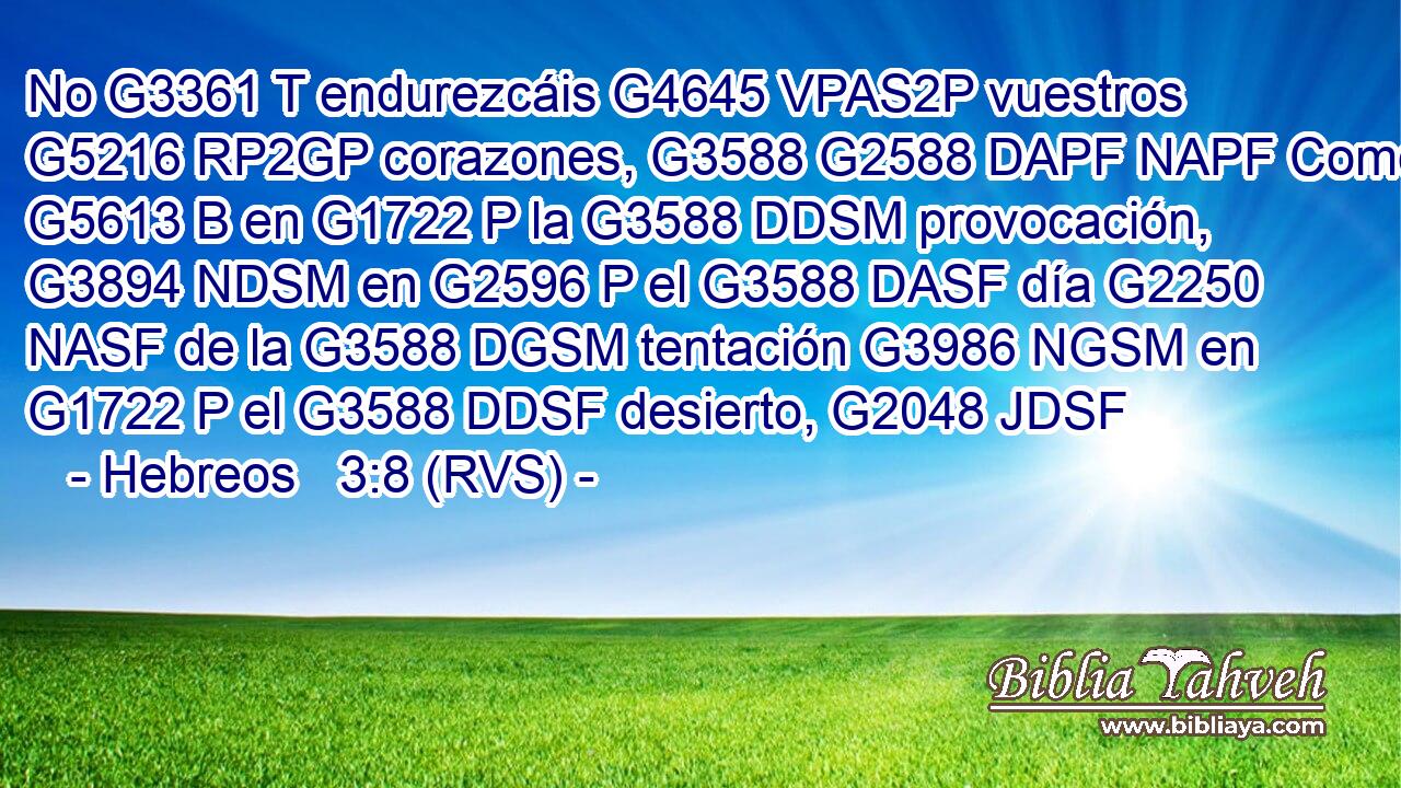 No G3361 T endurezcáis G4645 VPAS2P vuestros G5216 RP2GP corazones, G3588 G2588 DAPF NAPF Como G5613 B en G1722 P la G3588 DDSM provocación, G3894 NDSM en G2596 P el G3588 DASF día G2250 NASF de la G3588 DGSM tentación G3986 NGSM en G1722 P el G3588 DDSF desierto, G2048 JDSF 