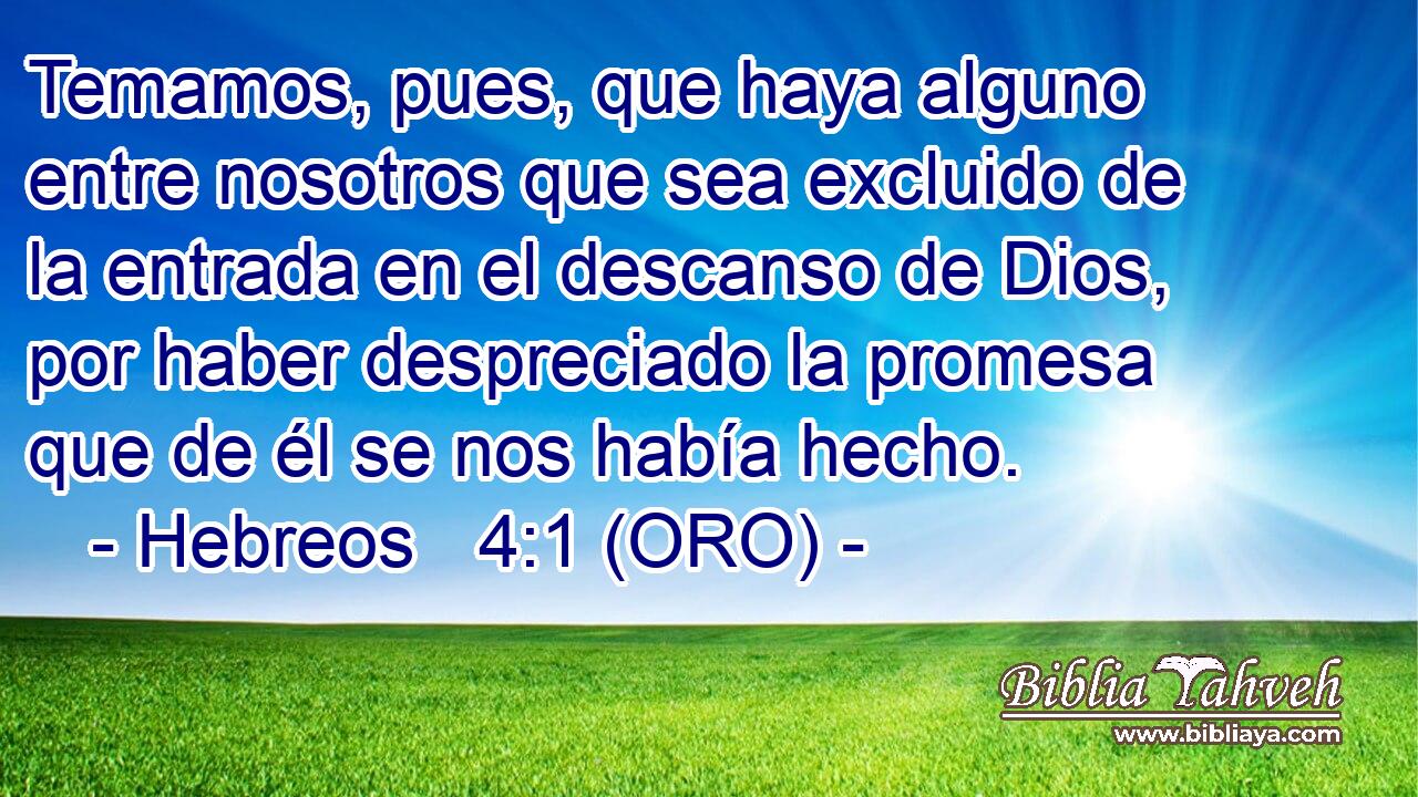  Temamos, pues, que haya alguno entre nosotros que sea excluido de la entrada en el descanso de Dios, por haber despreciado la promesa que de él se nos había hecho. 