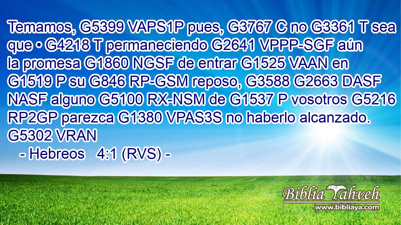 Temamos, G5399 VAPS1P pues, G3767 C no G3361 T sea que • G4218 T permaneciendo G2641 VPPP-SGF aún la promesa G1860 NGSF de entrar G1525 VAAN en G1519 P su G846 RP-GSM reposo, G3588 G2663 DASF NASF alguno G5100 RX-NSM de G1537 P vosotros G5216 RP2GP parezca G1380 VPAS3S no haberlo alcanzado. G5302 VRAN 