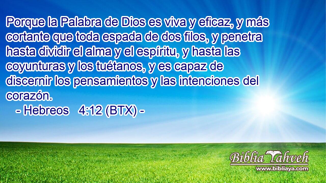 Porque la Palabra de Dios es viva y eficaz, y más cortante que toda espada de dos filos, y penetra hasta dividir el alma y el espíritu, y hasta las coyunturas y los tuétanos, y es capaz de discernir los pensamientos y las intenciones del corazón.