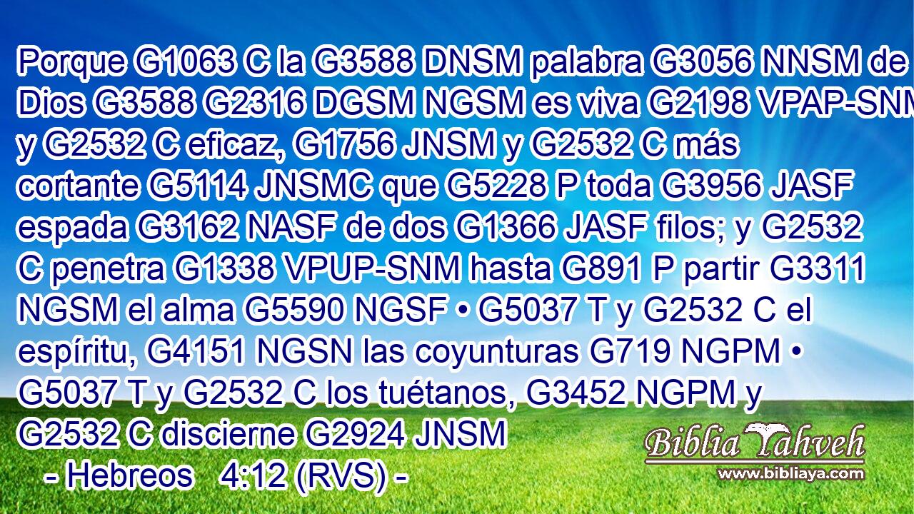 Porque G1063 C la G3588 DNSM palabra G3056 NNSM de Dios G3588 G2316 DGSM NGSM es viva G2198 VPAP-SNM y G2532 C eficaz, G1756 JNSM y G2532 C más cortante G5114 JNSMC que G5228 P toda G3956 JASF espada G3162 NASF de dos G1366 JASF filos; y G2532 C penetra G1338 VPUP-SNM hasta G891 P partir G3311 NGSM el alma G5590 NGSF • G5037 T y G2532 C el espíritu, G4151 NGSN las coyunturas G719 NGPM • G5037 T y G2532 C los tuétanos, G3452 NGPM y G2532 C discierne G2924 JNSM