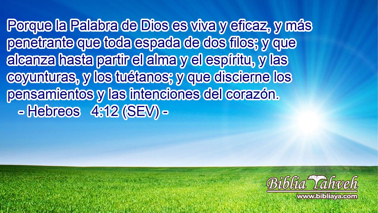 Porque la Palabra de Dios es viva y eficaz, y más penetrante que toda espada de dos filos; y que alcanza hasta partir el alma y el espíritu, y las coyunturas, y los tuétanos; y que discierne los pensamientos y las intenciones del corazón.