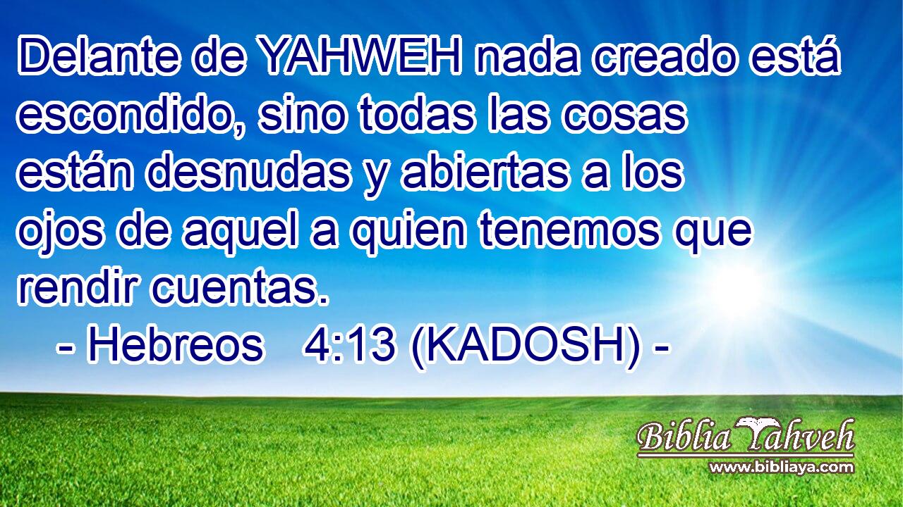  Delante de YAHWEH nada creado está escondido, sino todas las cosas están desnudas y abiertas a los ojos de aquel a quien tenemos que rendir cuentas. 