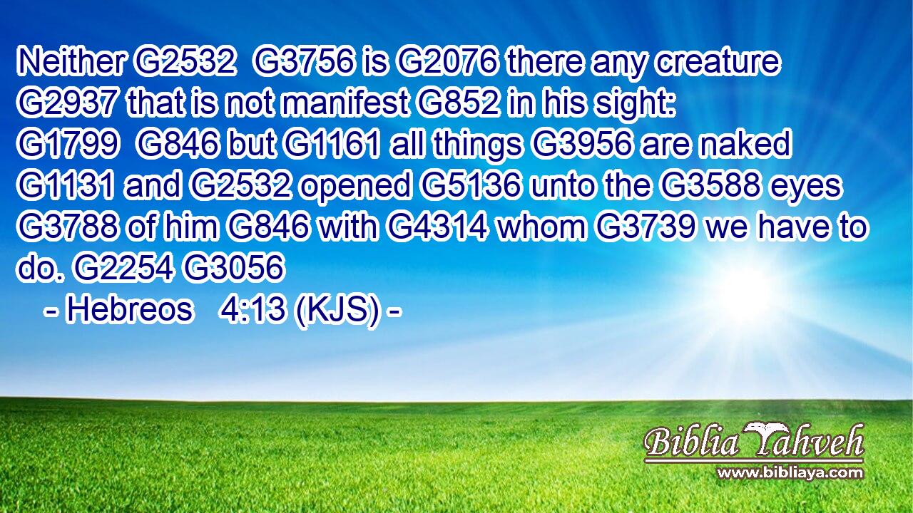 Neither G2532  G3756 is G2076 there any creature G2937 that is not manifest G852 in his sight: G1799  G846 but G1161 all things G3956 are naked G1131 and G2532 opened G5136 unto the G3588 eyes G3788 of him G846 with G4314 whom G3739 we have to do. G2254 G3056