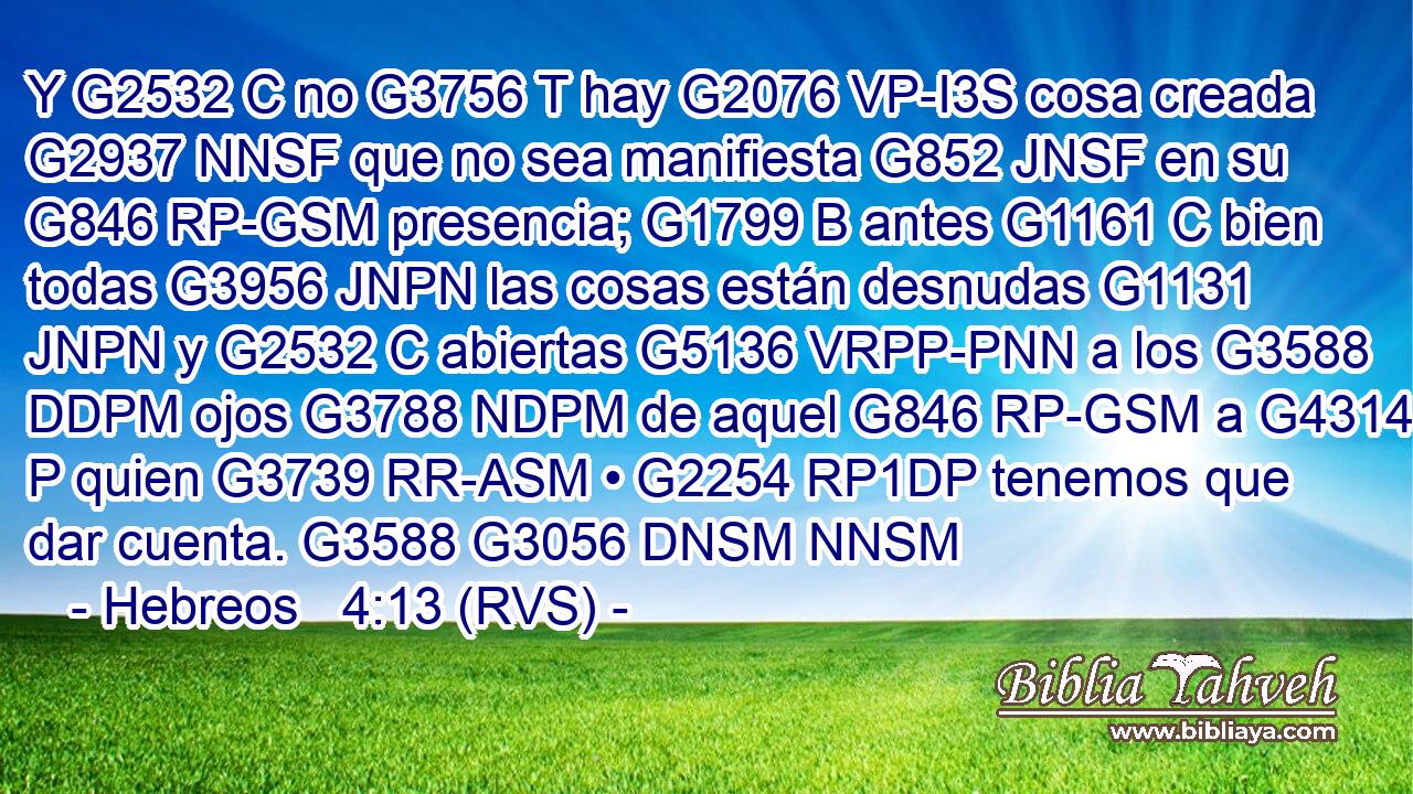 Y G2532 C no G3756 T hay G2076 VP-I3S cosa creada G2937 NNSF que no sea manifiesta G852 JNSF en su G846 RP-GSM presencia; G1799 B antes G1161 C bien todas G3956 JNPN las cosas están desnudas G1131 JNPN y G2532 C abiertas G5136 VRPP-PNN a los G3588 DDPM ojos G3788 NDPM de aquel G846 RP-GSM a G4314 P quien G3739 RR-ASM • G2254 RP1DP tenemos que dar cuenta. G3588 G3056 DNSM NNSM 