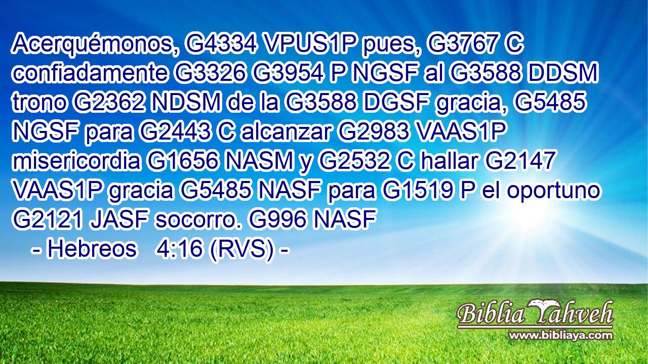 Acerquémonos, G4334 VPUS1P pues, G3767 C confiadamente G3326 G3954 P NGSF al G3588 DDSM trono G2362 NDSM de la G3588 DGSF gracia, G5485 NGSF para G2443 C alcanzar G2983 VAAS1P misericordia G1656 NASM y G2532 C hallar G2147 VAAS1P gracia G5485 NASF para G1519 P el oportuno G2121 JASF socorro. G996 NASF 