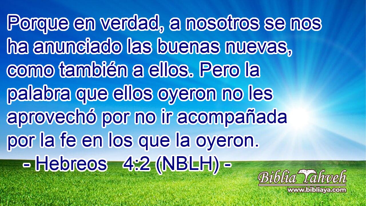  Porque en verdad, a nosotros se nos ha anunciado las buenas nuevas, como también a ellos. Pero la palabra que ellos oyeron no les aprovechó por no ir acompañada por la fe en los que la oyeron. 