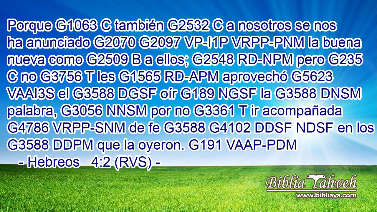 Porque G1063 C también G2532 C a nosotros se nos ha anunciado G2070 G2097 VP-I1P VRPP-PNM la buena nueva como G2509 B a ellos; G2548 RD-NPM pero G235 C no G3756 T les G1565 RD-APM aprovechó G5623 VAAI3S el G3588 DGSF oír G189 NGSF la G3588 DNSM palabra, G3056 NNSM por no G3361 T ir acompañada G4786 VRPP-SNM de fe G3588 G4102 DDSF NDSF en los G3588 DDPM que la oyeron. G191 VAAP-PDM 