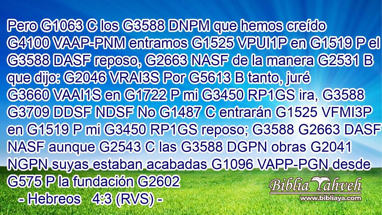Pero G1063 C los G3588 DNPM que hemos creído G4100 VAAP-PNM entramos G1525 VPUI1P en G1519 P el G3588 DASF reposo, G2663 NASF de la manera G2531 B que dijo: G2046 VRAI3S Por G5613 B tanto, juré G3660 VAAI1S en G1722 P mi G3450 RP1GS ira, G3588 G3709 DDSF NDSF No G1487 C entrarán G1525 VFMI3P en G1519 P mi G3450 RP1GS reposo; G3588 G2663 DASF NASF aunque G2543 C las G3588 DGPN obras G2041 NGPN suyas estaban acabadas G1096 VAPP-PGN desde G575 P la fundación G2602 