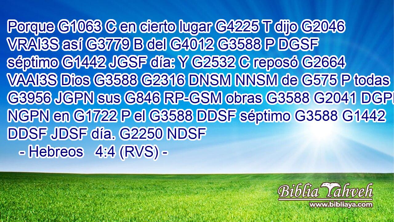 Porque G1063 C en cierto lugar G4225 T dijo G2046 VRAI3S así G3779 B del G4012 G3588 P DGSF séptimo G1442 JGSF día: Y G2532 C reposó G2664 VAAI3S Dios G3588 G2316 DNSM NNSM de G575 P todas G3956 JGPN sus G846 RP-GSM obras G3588 G2041 DGPN NGPN en G1722 P el G3588 DDSF séptimo G3588 G1442 DDSF JDSF día. G2250 NDSF 