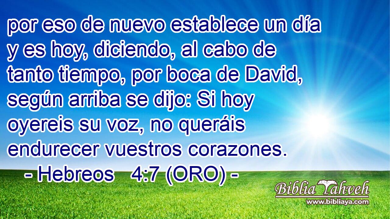  por eso de nuevo establece un día y es hoy, diciendo, al cabo de tanto tiempo, por boca de David, según arriba se dijo: Si hoy oyereis su voz, no queráis endurecer vuestros corazones. 